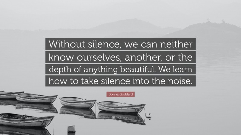 Donna Goddard Quote: “Without silence, we can neither know ourselves, another, or the depth of anything beautiful. We learn how to take silence into the noise.”