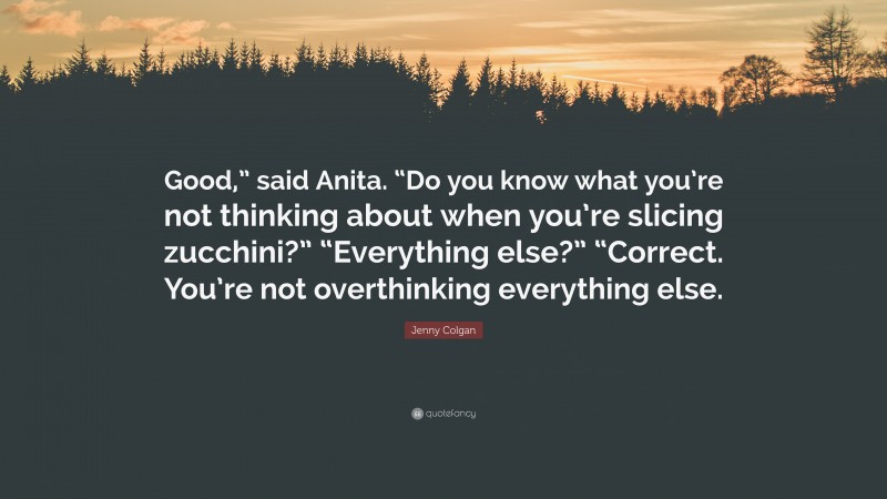 Jenny Colgan Quote: “Good,” said Anita. “Do you know what you’re not thinking about when you’re slicing zucchini?” “Everything else?” “Correct. You’re not overthinking everything else.”