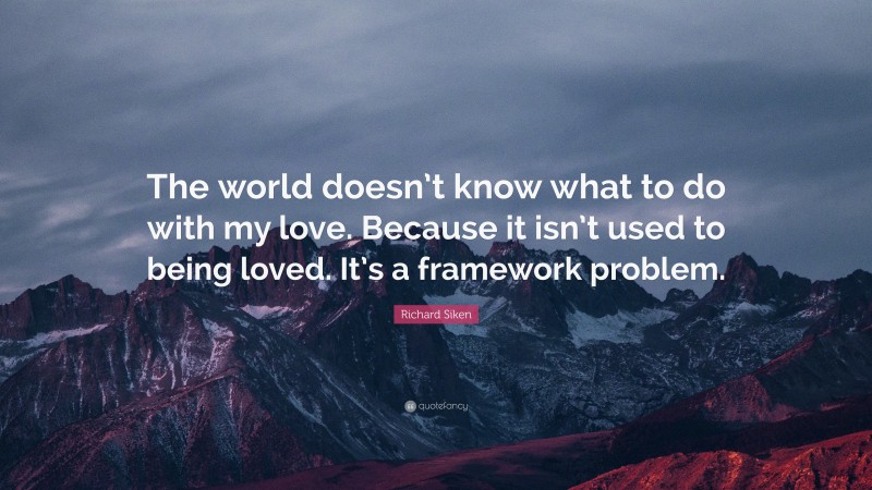 Richard Siken Quote: “The world doesn’t know what to do with my love. Because it isn’t used to being loved. It’s a framework problem.”