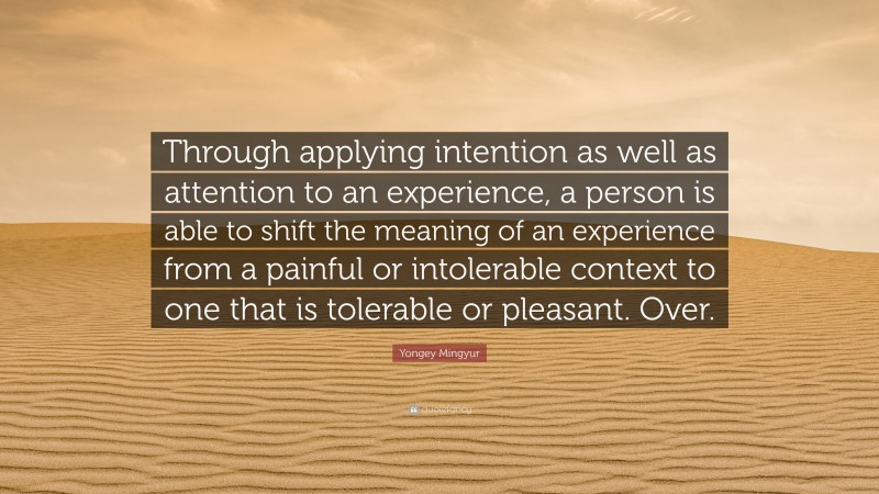 Yongey Mingyur Quote: “Through applying intention as well as attention to an experience, a person is able to shift the meaning of an experience from a painful or intolerable context to one that is tolerable or pleasant. Over.”