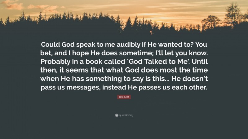 Bob Goff Quote: “Could God speak to me audibly if He wanted to? You bet, and I hope He does sometime; I’ll let you know. Probably in a book called ‘God Talked to Me’. Until then, it seems that what God does most the time when He has something to say is this... He doesn’t pass us messages, instead He passes us each other.”