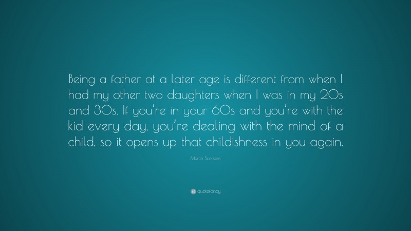 Martin Scorsese Quote: “Being a father at a later age is different from when I had my other two daughters when I was in my 20s and 30s. If you’re in your 60s and you’re with the kid every day, you’re dealing with the mind of a child, so it opens up that childishness in you again.”
