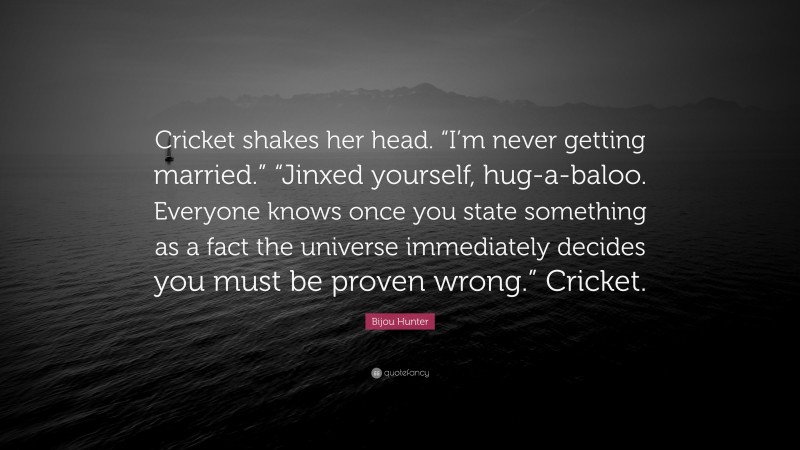 Bijou Hunter Quote: “Cricket shakes her head. “I’m never getting married.” “Jinxed yourself, hug-a-baloo. Everyone knows once you state something as a fact the universe immediately decides you must be proven wrong.” Cricket.”