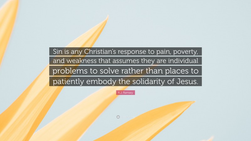 K.J. Ramsey Quote: “Sin is any Christian’s response to pain, poverty, and weakness that assumes they are individual problems to solve rather than places to patiently embody the solidarity of Jesus.”