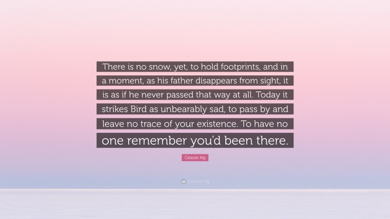 Celeste Ng Quote: “There is no snow, yet, to hold footprints, and in a moment, as his father disappears from sight, it is as if he never passed that way at all. Today it strikes Bird as unbearably sad, to pass by and leave no trace of your existence. To have no one remember you’d been there.”