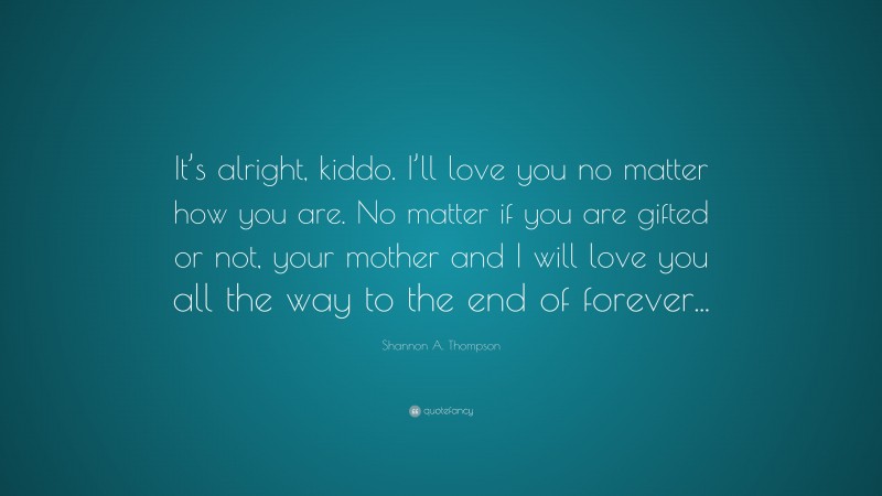 Shannon A. Thompson Quote: “It’s alright, kiddo. I’ll love you no matter how you are. No matter if you are gifted or not, your mother and I will love you all the way to the end of forever...”