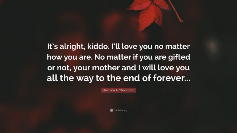 Shannon A. Thompson Quote: “It’s alright, kiddo. I’ll love you no matter how you are. No matter if you are gifted or not, your mother and I will love you all the way to the end of forever...”