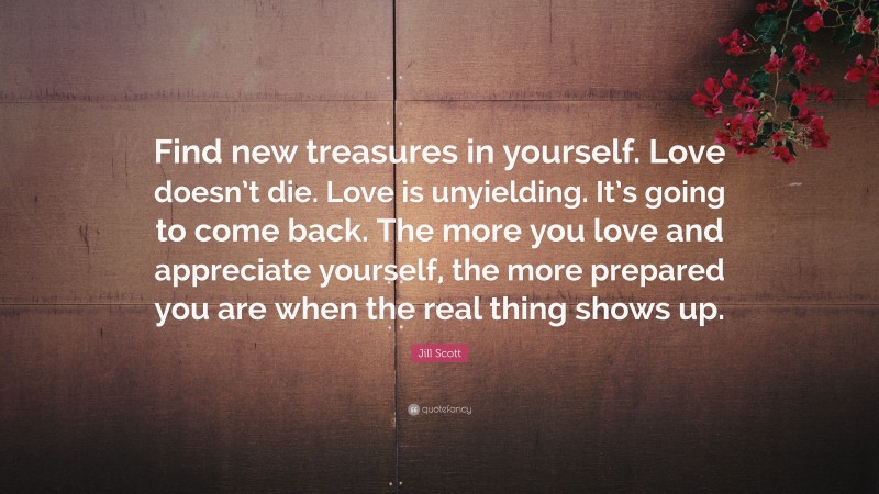 Jill Scott Quote: “Find new treasures in yourself. Love doesn’t die. Love is unyielding. It’s going to come back. The more you love and appreciate yourself, the more prepared you are when the real thing shows up.”