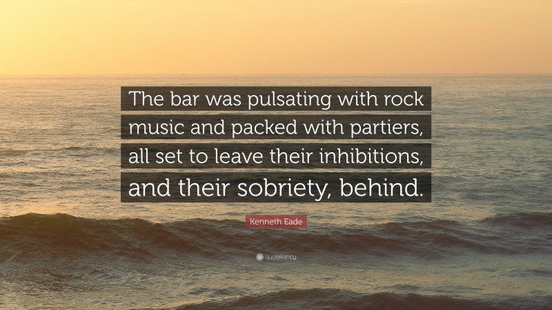 Kenneth Eade Quote: “The bar was pulsating with rock music and packed with partiers, all set to leave their inhibitions, and their sobriety, behind.”