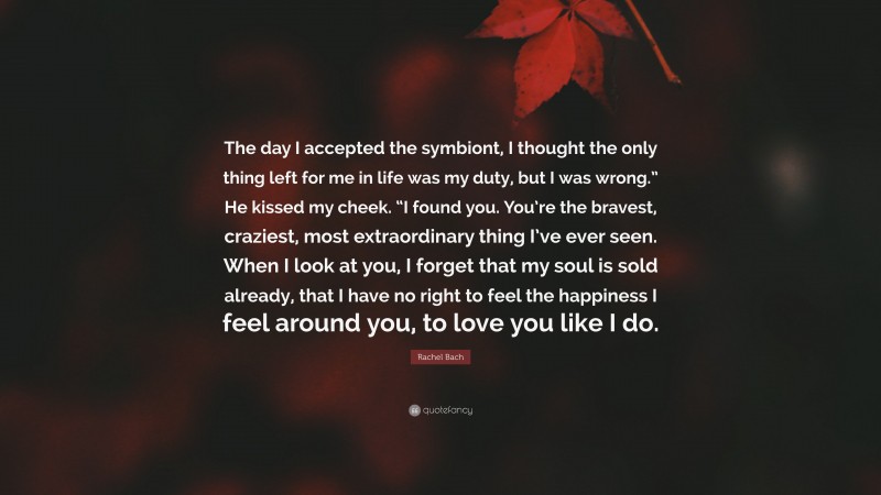 Rachel Bach Quote: “The day I accepted the symbiont, I thought the only thing left for me in life was my duty, but I was wrong.” He kissed my cheek. “I found you. You’re the bravest, craziest, most extraordinary thing I’ve ever seen. When I look at you, I forget that my soul is sold already, that I have no right to feel the happiness I feel around you, to love you like I do.”