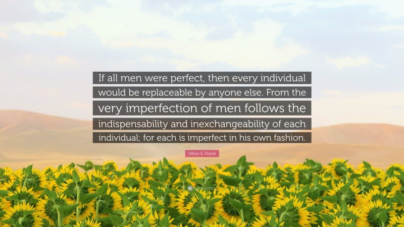 Viktor E. Frankl Quote: “If all men were perfect, then every individual would be replaceable by anyone else. From the very imperfection of men follows the indispensability and inexchangeability of each individual; for each is imperfect in his own fashion.”