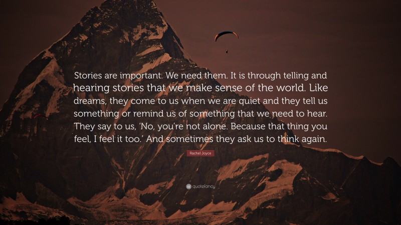 Rachel Joyce Quote: “Stories are important. We need them. It is through telling and hearing stories that we make sense of the world. Like dreams, they come to us when we are quiet and they tell us something or remind us of something that we need to hear. They say to us, ‘No, you’re not alone. Because that thing you feel, I feel it too.’ And sometimes they ask us to think again.”