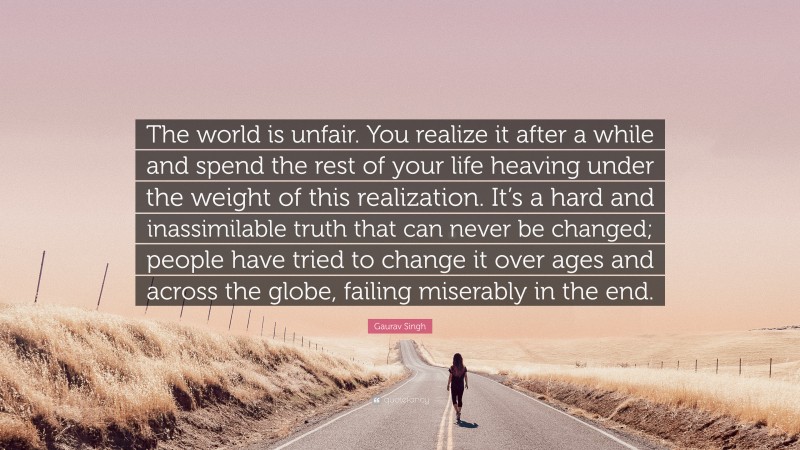 Gaurav Singh Quote: “The world is unfair. You realize it after a while and spend the rest of your life heaving under the weight of this realization. It’s a hard and inassimilable truth that can never be changed; people have tried to change it over ages and across the globe, failing miserably in the end.”