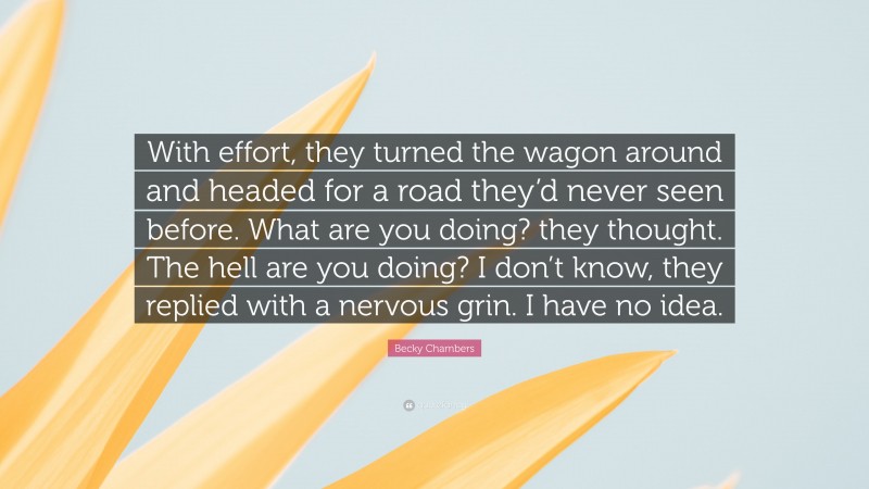 Becky Chambers Quote: “With effort, they turned the wagon around and headed for a road they’d never seen before. What are you doing? they thought. The hell are you doing? I don’t know, they replied with a nervous grin. I have no idea.”