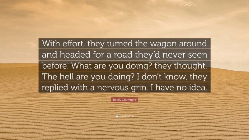 Becky Chambers Quote: “With effort, they turned the wagon around and headed for a road they’d never seen before. What are you doing? they thought. The hell are you doing? I don’t know, they replied with a nervous grin. I have no idea.”
