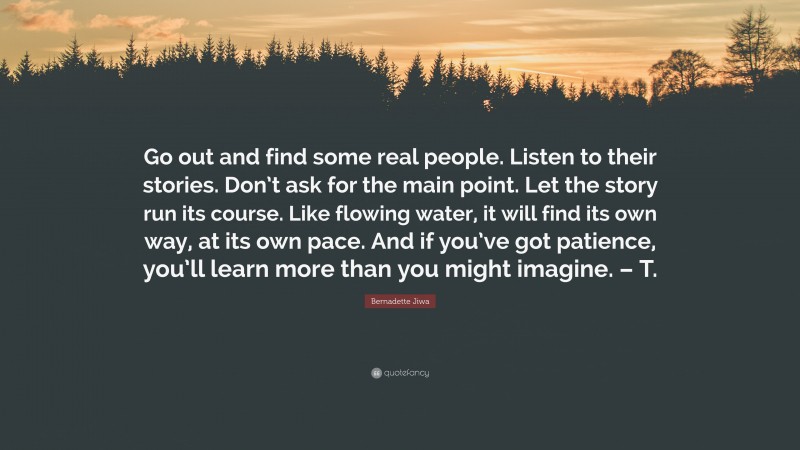 Bernadette Jiwa Quote: “Go out and find some real people. Listen to their stories. Don’t ask for the main point. Let the story run its course. Like flowing water, it will find its own way, at its own pace. And if you’ve got patience, you’ll learn more than you might imagine. – T.”