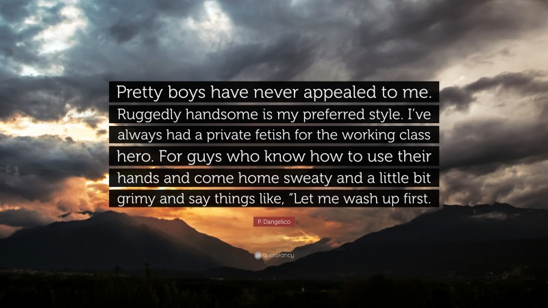 P. Dangelico Quote: “Pretty boys have never appealed to me. Ruggedly handsome is my preferred style. I’ve always had a private fetish for the working class hero. For guys who know how to use their hands and come home sweaty and a little bit grimy and say things like, “Let me wash up first.”