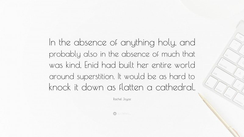 Rachel Joyce Quote: “In the absence of anything holy, and probably also in the absence of much that was kind, Enid had built her entire world around superstition. It would be as hard to knock it down as flatten a cathedral.”