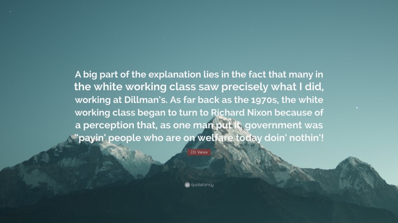 J.D. Vance Quote: “A big part of the explanation lies in the fact that many in the white working class saw precisely what I did, working at Dillman’s. As far back as the 1970s, the white working class began to turn to Richard Nixon because of a perception that, as one man put it, government was “payin’ people who are on welfare today doin’ nothin’!”