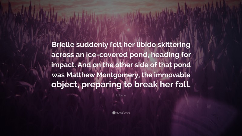 B. Buena Quote: “Brielle suddenly felt her libido skittering across an ice-covered pond, heading for impact. And on the other side of that pond was Matthew Montgomery, the immovable object, preparing to break her fall.”