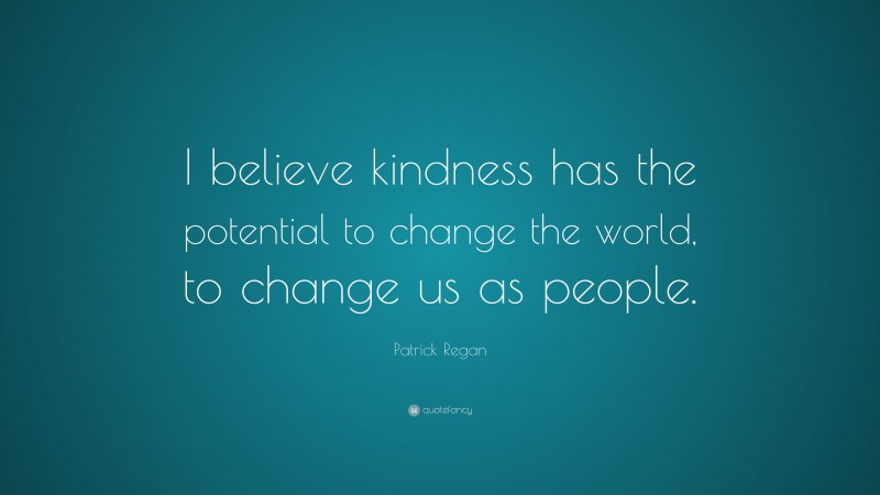 Patrick Regan Quote: “I believe kindness has the potential to change the world, to change us as people.”