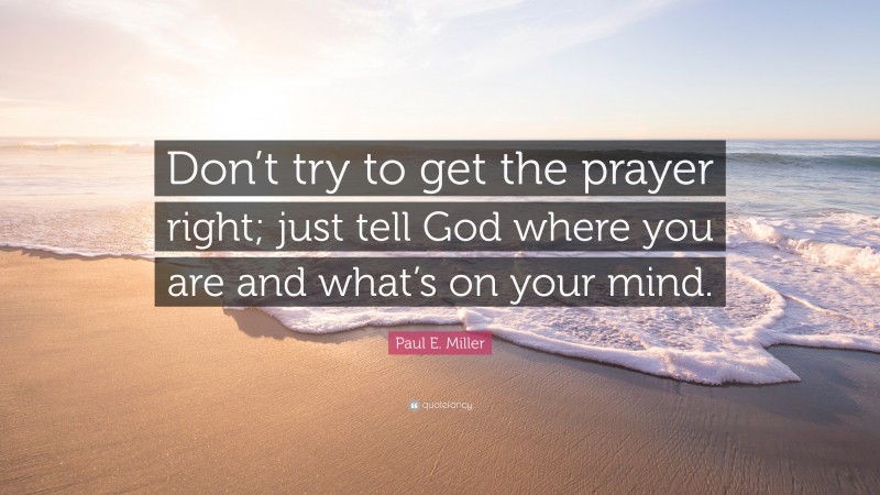 Paul E. Miller Quote: “Don’t try to get the prayer right; just tell God where you are and what’s on your mind.”