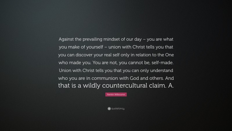Rankin Wilbourne Quote: “Against the prevailing mindset of our day – you are what you make of yourself – union with Christ tells you that you can discover your real self only in relation to the One who made you. You are not, you cannot be, self-made. Union with Christ tells you that you can only understand who you are in communion with God and others. And that is a wildly countercultural claim. A.”