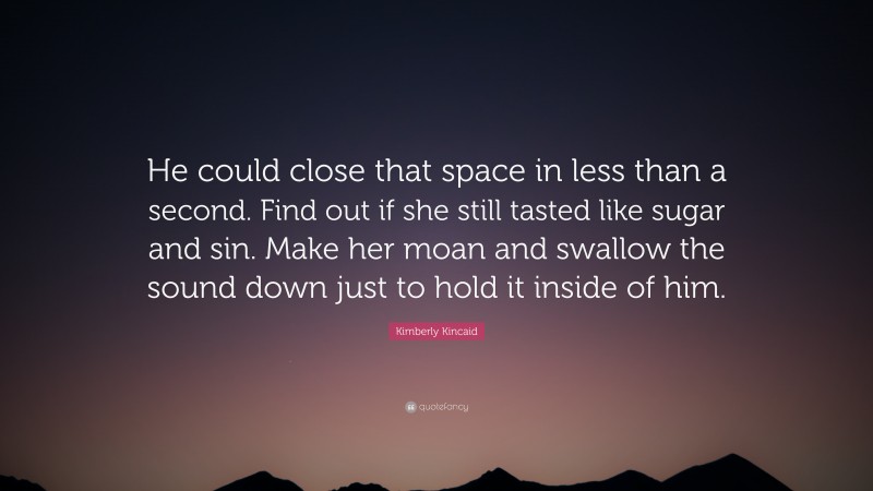 Kimberly Kincaid Quote: “He could close that space in less than a second. Find out if she still tasted like sugar and sin. Make her moan and swallow the sound down just to hold it inside of him.”