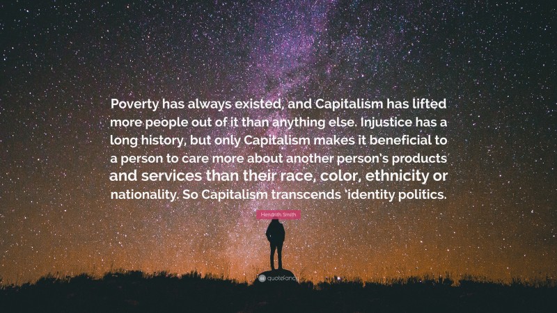 Hendrith Smith Quote: “Poverty has always existed, and Capitalism has lifted more people out of it than anything else. Injustice has a long history, but only Capitalism makes it beneficial to a person to care more about another person’s products and services than their race, color, ethnicity or nationality. So Capitalism transcends ’identity politics.”