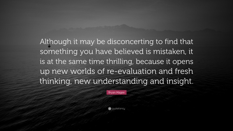 Bryan Magee Quote: “Although it may be disconcerting to find that something you have believed is mistaken, it is at the same time thrilling, because it opens up new worlds of re-evaluation and fresh thinking, new understanding and insight.”