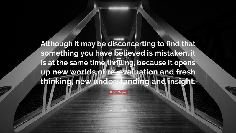 Bryan Magee Quote: “Although it may be disconcerting to find that something you have believed is mistaken, it is at the same time thrilling, because it opens up new worlds of re-evaluation and fresh thinking, new understanding and insight.”