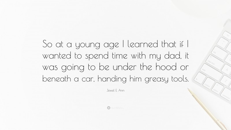 Jewel E. Ann Quote: “So at a young age I learned that if I wanted to spend time with my dad, it was going to be under the hood or beneath a car, handing him greasy tools.”