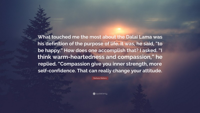 Barbara Walters Quote: “What touched me the most about the Dalai Lama was his definition of the purpose of life. It was, he said, “to be happy.” How does one accomplish that? I asked. “I think warm-heartedness and compassion,” he replied. “Compassion give you inner strength, more self-confidence. That can really change your attitude.”