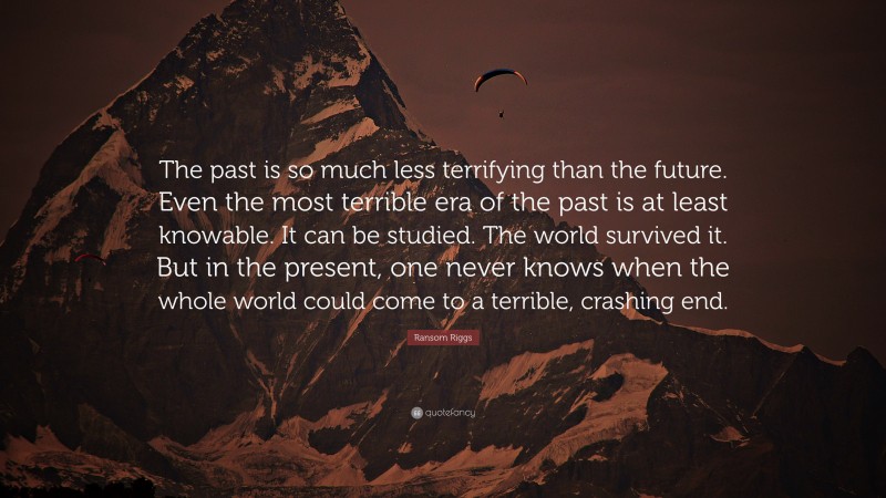 Ransom Riggs Quote: “The past is so much less terrifying than the future. Even the most terrible era of the past is at least knowable. It can be studied. The world survived it. But in the present, one never knows when the whole world could come to a terrible, crashing end.”