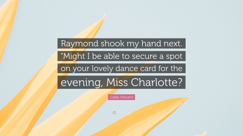 Callie Vincent Quote: “Raymond shook my hand next. “Might I be able to secure a spot on your lovely dance card for the evening, Miss Charlotte?”