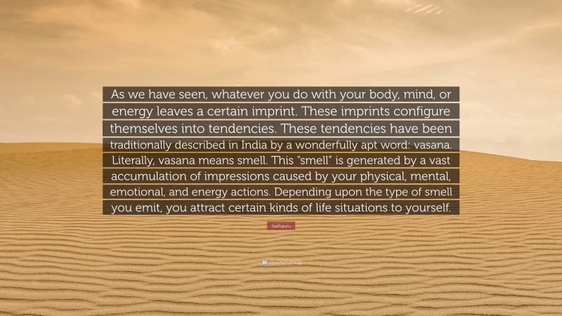 Sadhguru Quote: “As we have seen, whatever you do with your body, mind, or energy leaves a certain imprint. These imprints configure themselves into tendencies. These tendencies have been traditionally described in India by a wonderfully apt word: vasana. Literally, vasana means smell. This “smell” is generated by a vast accumulation of impressions caused by your physical, mental, emotional, and energy actions. Depending upon the type of smell you emit, you attract certain kinds of life situations to yourself.”