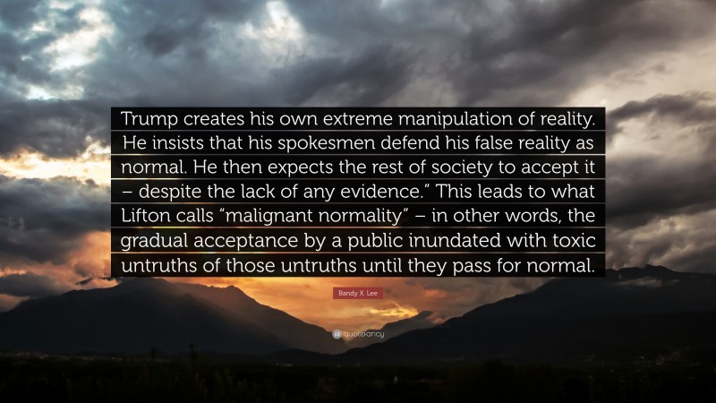 Bandy X. Lee Quote: “Trump creates his own extreme manipulation of reality. He insists that his spokesmen defend his false reality as normal. He then expects the rest of society to accept it – despite the lack of any evidence.” This leads to what Lifton calls “malignant normality” – in other words, the gradual acceptance by a public inundated with toxic untruths of those untruths until they pass for normal.”