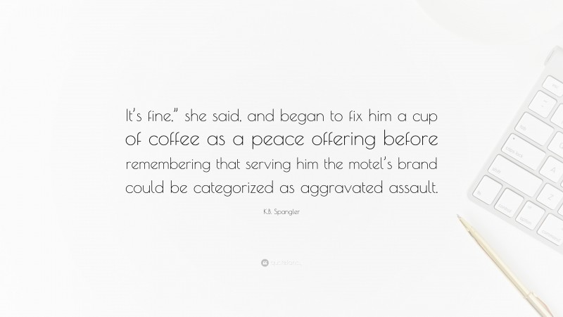 K.B. Spangler Quote: “It’s fine,” she said, and began to fix him a cup of coffee as a peace offering before remembering that serving him the motel’s brand could be categorized as aggravated assault.”
