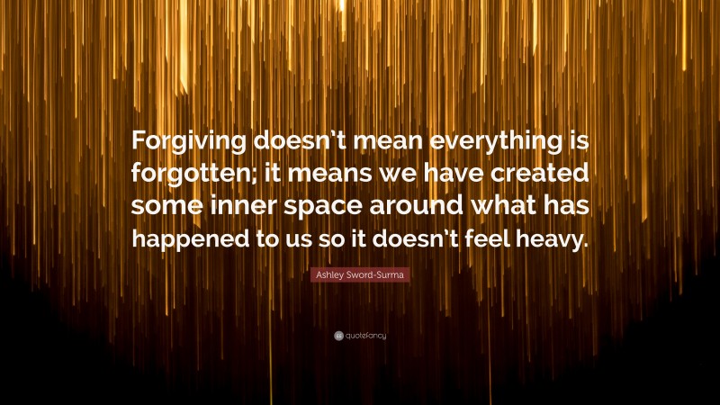 Ashley Sword-Surma Quote: “Forgiving doesn’t mean everything is forgotten; it means we have created some inner space around what has happened to us so it doesn’t feel heavy.”