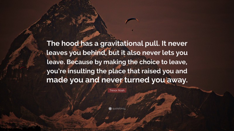 Trevor Noah Quote: “The hood has a gravitational pull. It never leaves you behind, but it also never lets you leave. Because by making the choice to leave, you’re insulting the place that raised you and made you and never turned you away.”