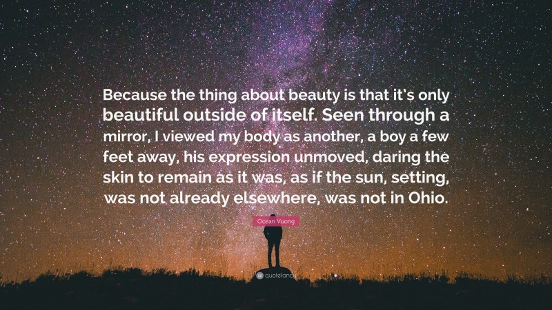 Ocean Vuong Quote: “Because the thing about beauty is that it’s only beautiful outside of itself. Seen through a mirror, I viewed my body as another, a boy a few feet away, his expression unmoved, daring the skin to remain as it was, as if the sun, setting, was not already elsewhere, was not in Ohio.”