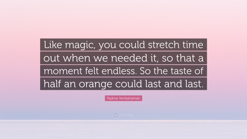 Padma Venkatraman Quote: “Like magic, you could stretch time out when we needed it, so that a moment felt endless. So the taste of half an orange could last and last.”