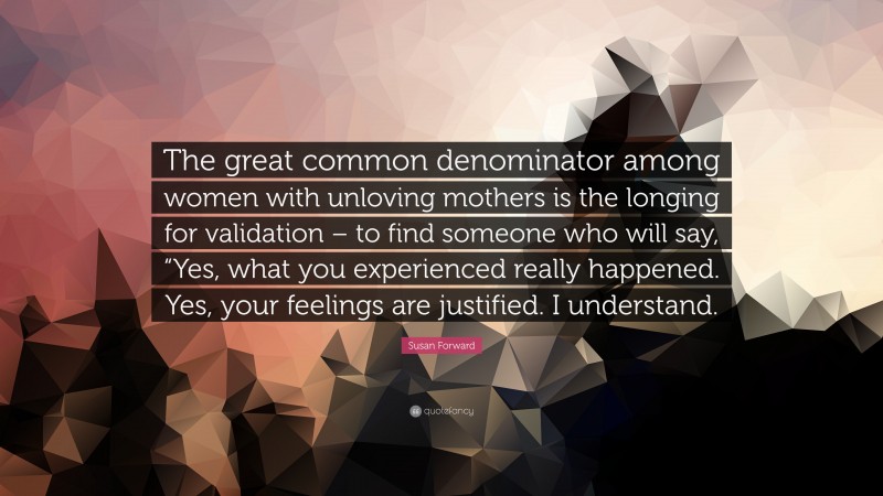 Susan Forward Quote: “The great common denominator among women with unloving mothers is the longing for validation – to find someone who will say, “Yes, what you experienced really happened. Yes, your feelings are justified. I understand.”