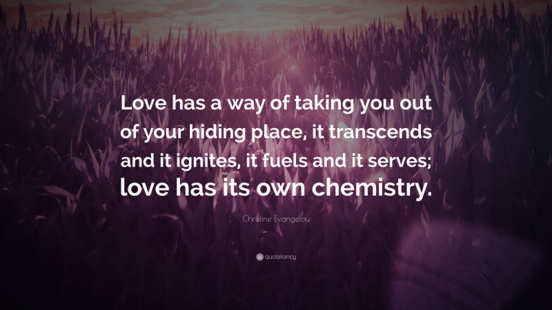 Christine Evangelou Quote: “Love has a way of taking you out of your hiding place, it transcends and it ignites, it fuels and it serves; love has its own chemistry.”