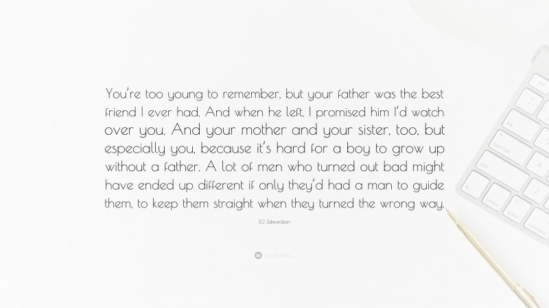 D.J. Edwardson Quote: “You’re too young to remember, but your father was the best friend I ever had. And when he left, I promised him I’d watch over you. And your mother and your sister, too, but especially you, because it’s hard for a boy to grow up without a father. A lot of men who turned out bad might have ended up different if only they’d had a man to guide them, to keep them straight when they turned the wrong way.”