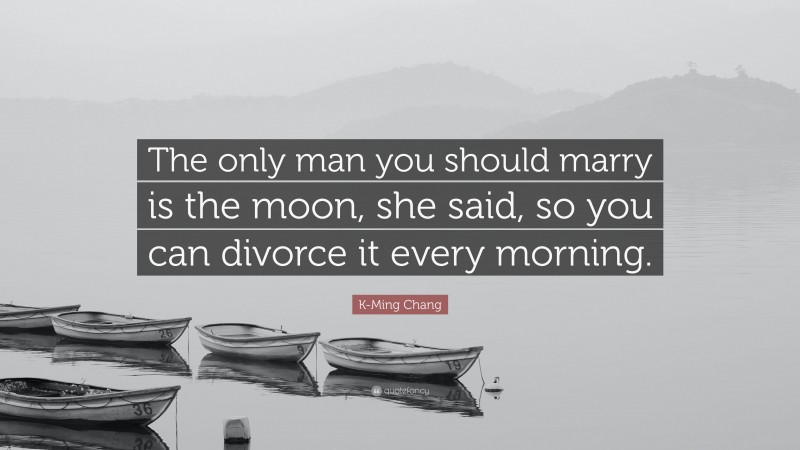 K-Ming Chang Quote: “The only man you should marry is the moon, she said, so you can divorce it every morning.”