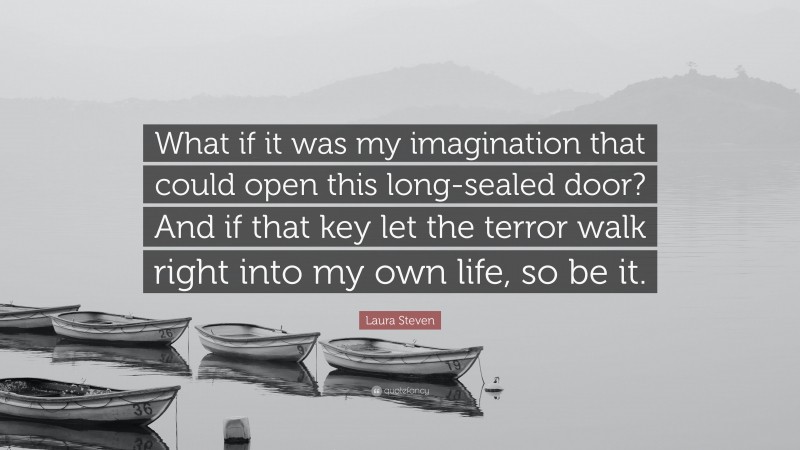 Laura Steven Quote: “What if it was my imagination that could open this long-sealed door? And if that key let the terror walk right into my own life, so be it.”