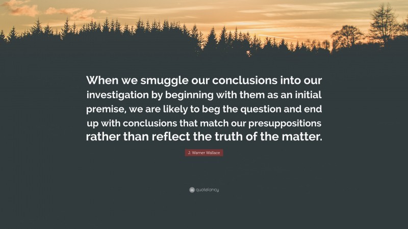 J. Warner Wallace Quote: “When we smuggle our conclusions into our investigation by beginning with them as an initial premise, we are likely to beg the question and end up with conclusions that match our presuppositions rather than reflect the truth of the matter.”