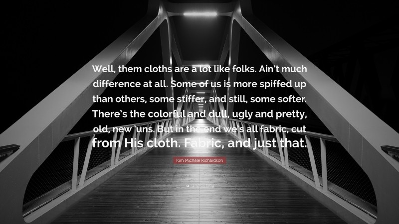 Kim Michele Richardson Quote: “Well, them cloths are a lot like folks. Ain’t much difference at all. Some of us is more spiffed up than others, some stiffer, and still, some softer. There’s the colorful and dull, ugly and pretty, old, new ’uns. But in the end we’s all fabric, cut from His cloth. Fabric, and just that.”