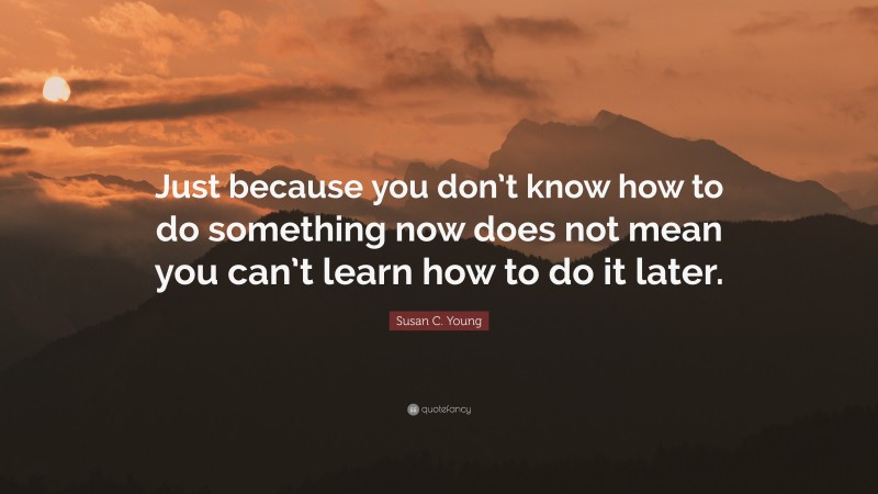 Susan C. Young Quote: “Just because you don’t know how to do something now does not mean you can’t learn how to do it later.”